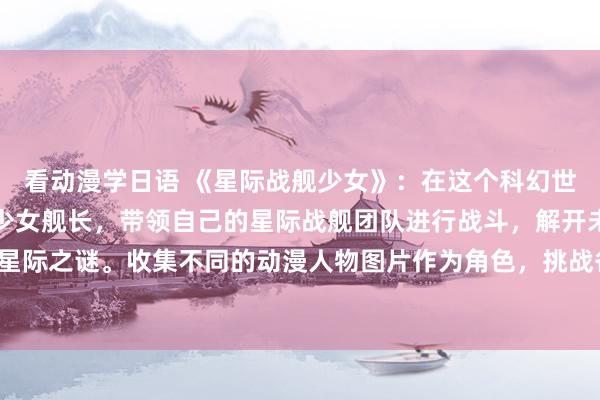 看动漫学日语 《星际战舰少女》：在这个科幻世界中，玩家将扮演一名少女舰长，带领自己的星际战舰团队进行战斗，解开未知的星际之谜。收集不同的动漫人物图片作为角色，挑战各种敌人，体验刺激的星际战斗！