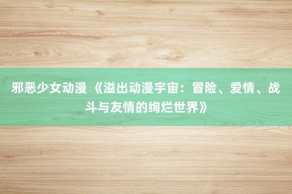邪恶少女动漫 《溢出动漫宇宙：冒险、爱情、战斗与友情的绚烂世界》