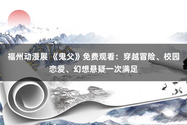 福州动漫展 《鬼父》免费观看：穿越冒险、校园恋爱、幻想悬疑一次满足