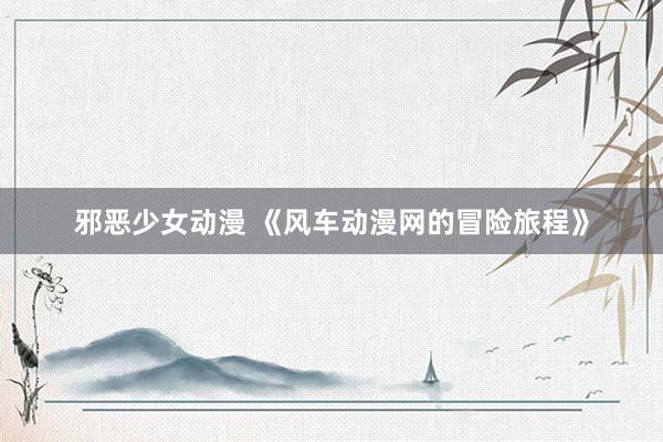 邪恶少女动漫 《风车动漫网的冒险旅程》