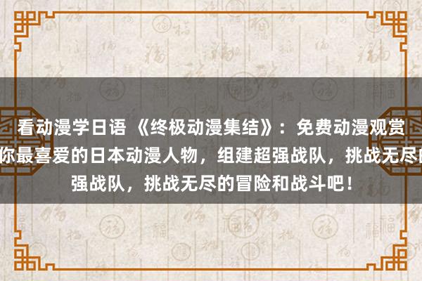 看动漫学日语 《终极动漫集结》：免费动漫观赏软件，快来召唤你最喜爱的日本动漫人物，组建超强战队，挑战无尽的冒险和战斗吧！