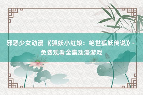 邪恶少女动漫 《狐妖小红娘：绝世狐妖传说》- 免费观看全集动漫游戏