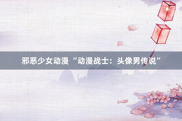 邪恶少女动漫 “动漫战士：头像男传说”