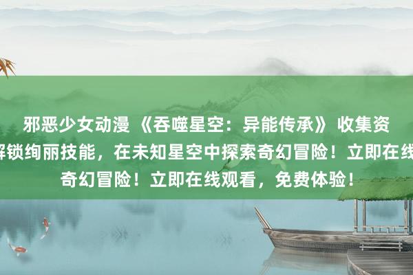 邪恶少女动漫 《吞噬星空：异能传承》 收集资源、培养英雄，解锁绚丽技能，在未知星空中探索奇幻冒险！立即在线观看，免费体验！