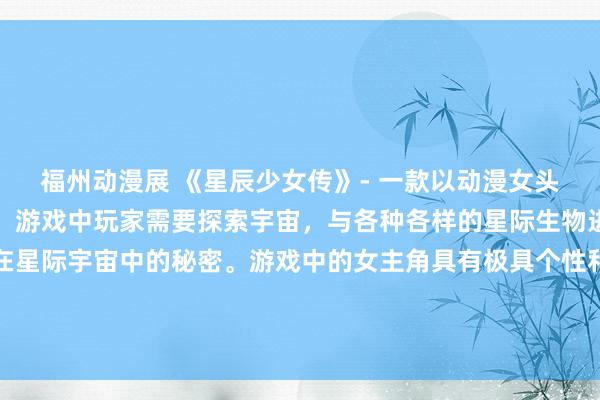 福州动漫展 《星辰少女传》- 一款以动漫女头为主角的日本动漫游戏。游戏中玩家需要探索宇宙，与各种各样的星际生物进行战斗，并揭示隐藏在星际宇宙中的秘密。游戏中的女主角具有极具个性和魅力的外观和特殊技能，她们将带领玩家展开一场刺激的冒险之旅。