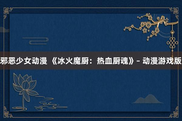 邪恶少女动漫 《冰火魔厨：热血厨魂》– 动漫游戏版