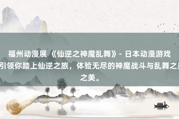 福州动漫展 《仙逆之神魔乱舞》- 日本动漫游戏，引领你踏上仙逆之旅，体验无尽的神魔战斗与乱舞之美。
